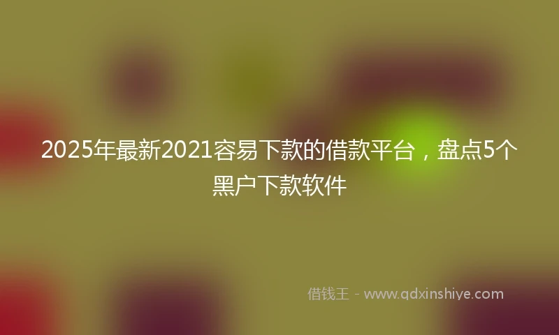 2025年最新2021容易下款的借款平台，盘点5个黑户下款软件