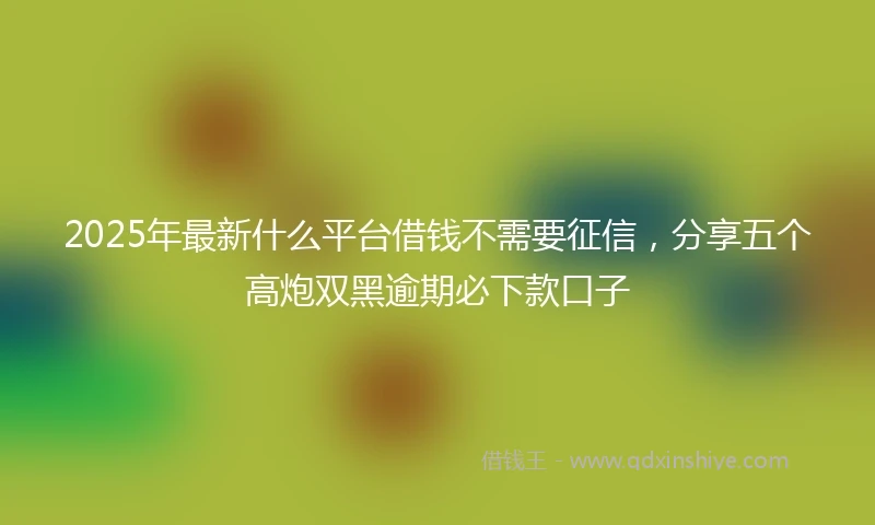 2025年最新什么平台借钱不需要征信，分享五个高炮双黑逾期必下款口子