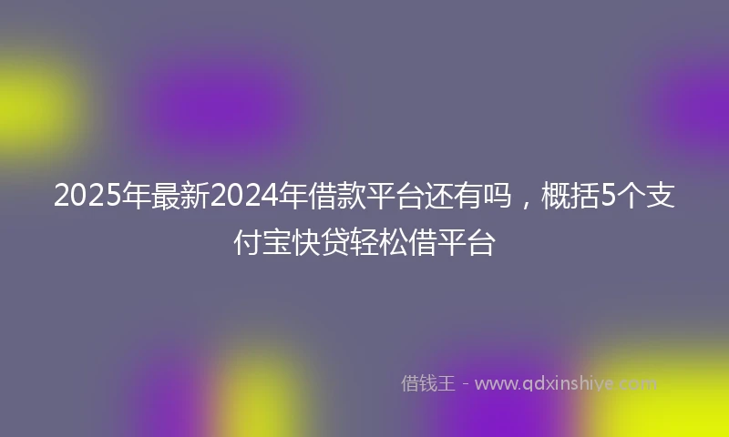 2025年最新2024年借款平台还有吗，概括5个支付宝快贷轻松借平台