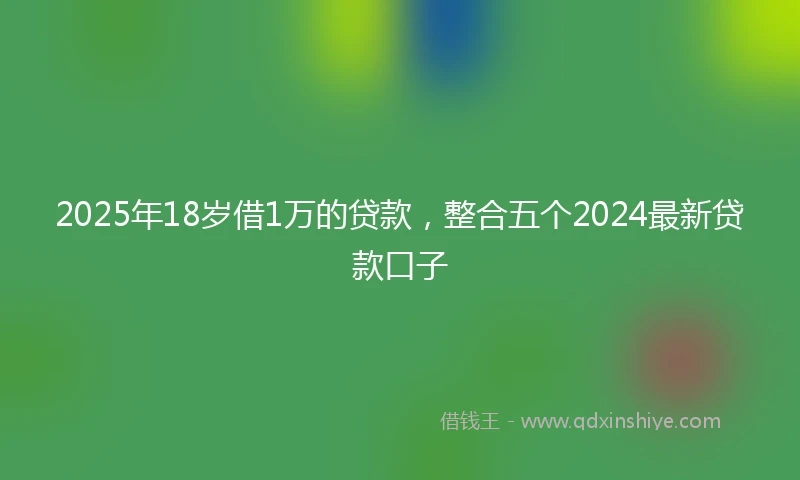 2025年18岁借1万的贷款，整合五个2024最新贷款口子