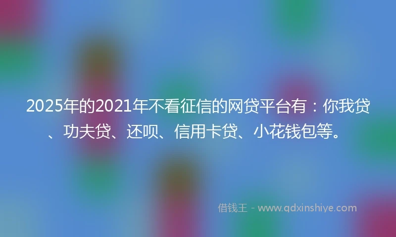 2025年的2021年不看征信的网贷平台有：你我贷、功夫贷、还呗、信用卡贷、小花钱包等。