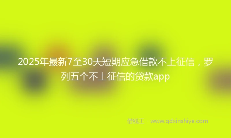 2025年最新7至30天短期应急借款不上征信，罗列五个不上征信的贷款app