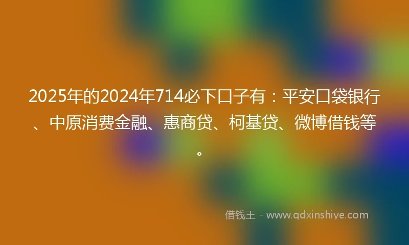 2025年的2024年714必下口子有：平安口袋银行、中原消费金融、惠商贷、柯基贷、微博借钱等。