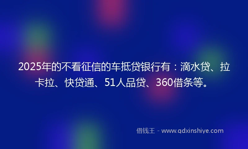 2025年的不看征信的车抵贷银行有：滴水贷、拉卡拉、快贷通、51人品贷、360借条等。