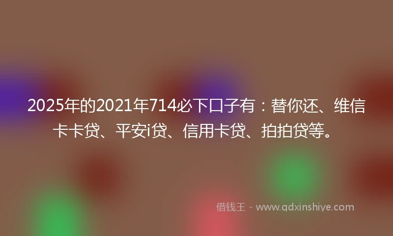 2025年的2021年714必下口子有：替你还、维信卡卡贷、平安i贷、信用卡贷、拍拍贷等。