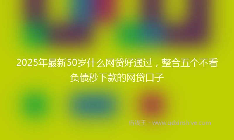 2025年最新50岁什么网贷好通过，整合五个不看负债秒下款的网贷口子