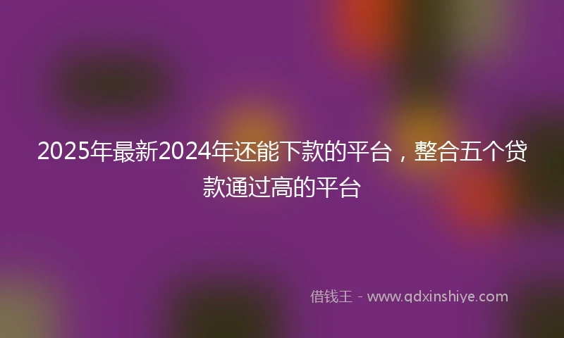2025年最新2024年还能下款的平台，整合五个贷款通过高的平台