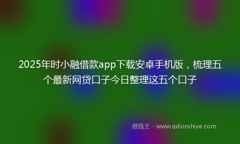 2025年时小融借款app下载安卓手机版，梳理五个最新网贷口子今日整理这五个口子