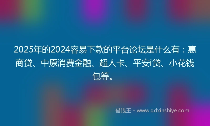 2025年的2024容易下款的平台论坛是什么有：惠商贷、中原消费金融、超人卡、平安i贷、小花钱包等。