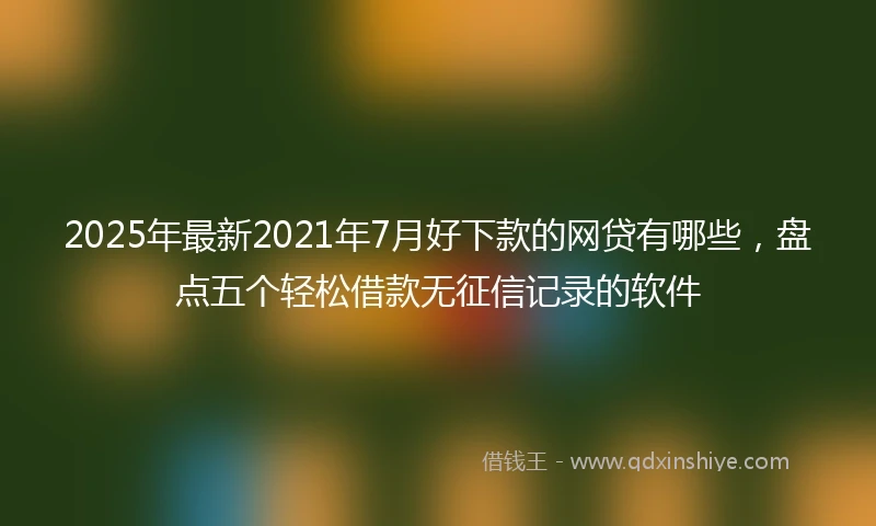 2025年最新2021年7月好下款的网贷有哪些，盘点五个轻松借款无征信记录的软件