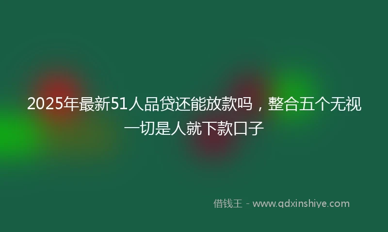 2025年最新51人品贷还能放款吗，整合五个无视一切是人就下款口子