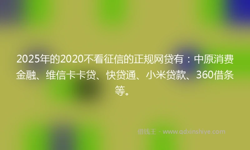 2025年的2020不看征信的正规网贷有：中原消费金融、维信卡卡贷、快贷通、小米贷款、360借条等。