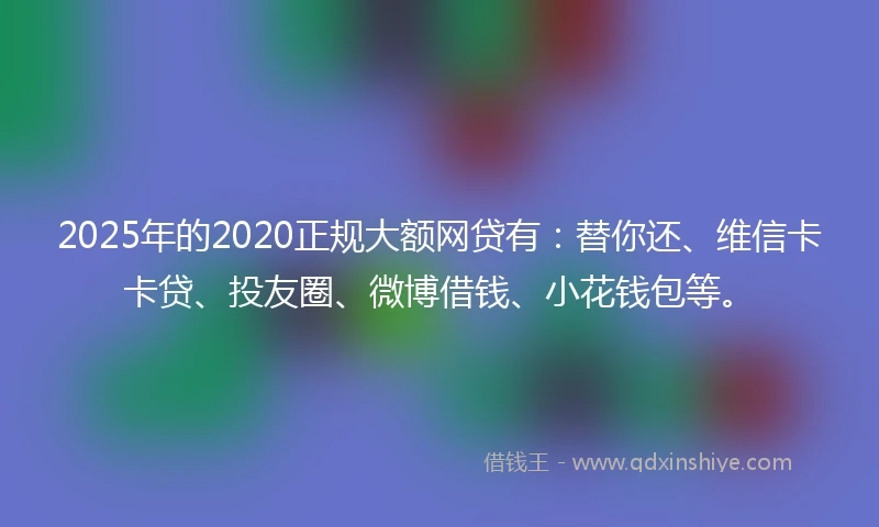 2025年的2020正规大额网贷有：替你还、维信卡卡贷、投友圈、微博借钱、小花钱包等。