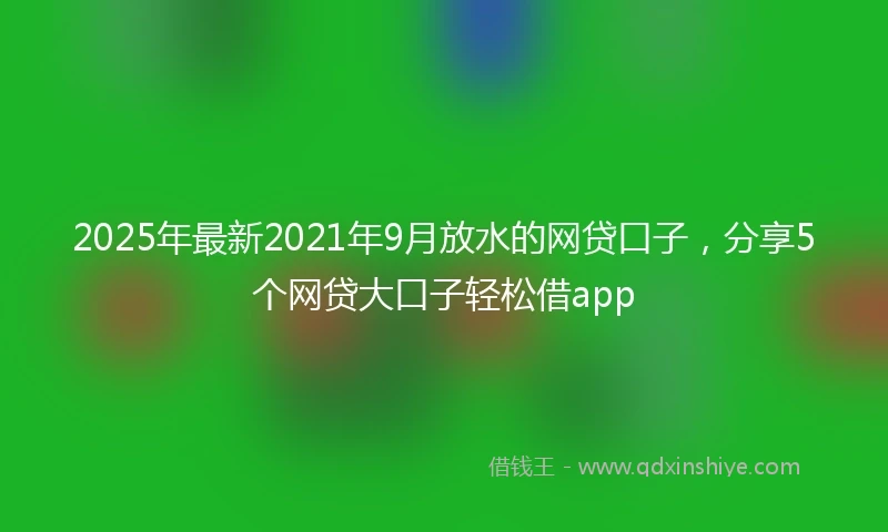 2025年最新2021年9月放水的网贷口子，分享5个网贷大口子轻松借app