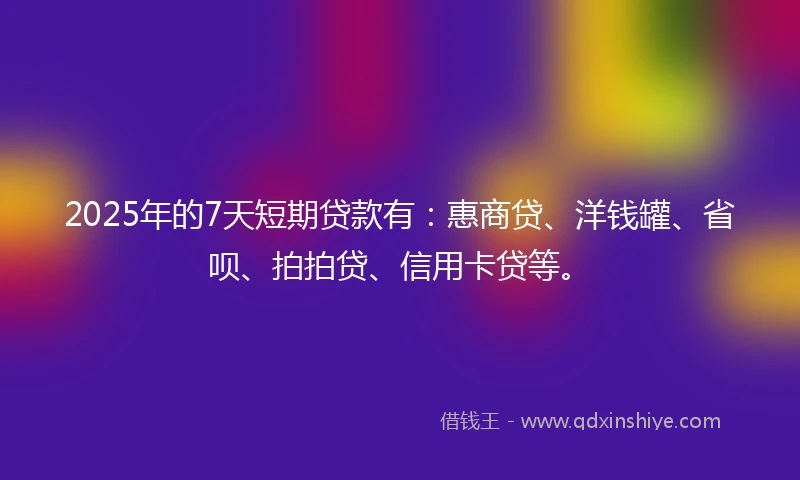 2025年的7天短期贷款有：惠商贷、洋钱罐、省呗、拍拍贷、信用卡贷等。