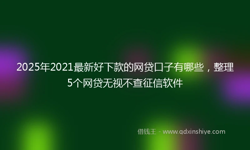 2025年2021最新好下款的网贷口子有哪些，整理5个网贷无视不查征信软件