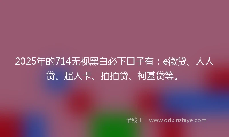 2025年的714无视黑白必下口子有：e微贷、人人贷、超人卡、拍拍贷、柯基贷等。