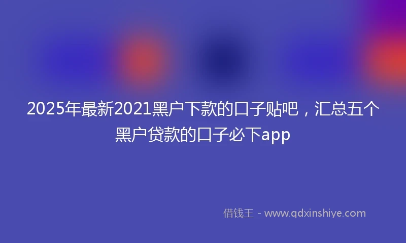 2025年最新2021黑户下款的口子贴吧，汇总五个黑户贷款的口子必下app