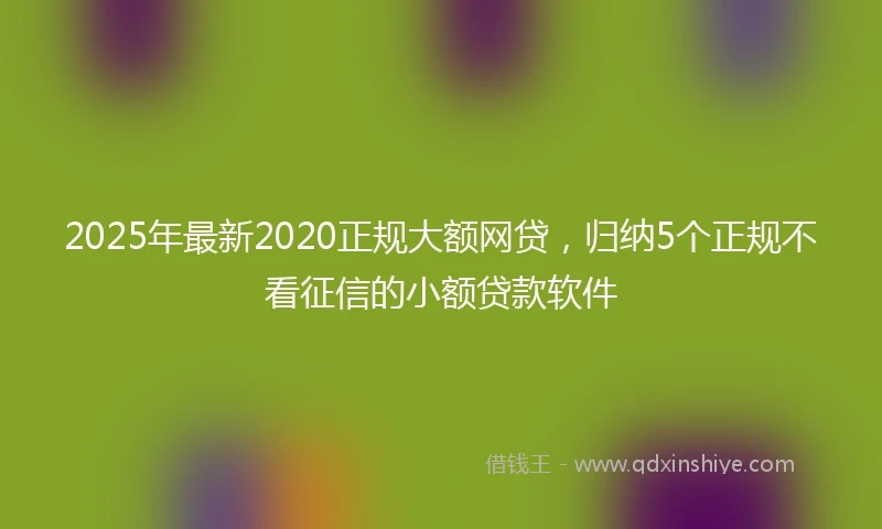 2025年最新2020正规大额网贷，归纳5个正规不看征信的小额贷款软件