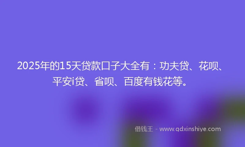 2025年的15天贷款口子大全有：功夫贷、花呗、平安i贷、省呗、百度有钱花等。