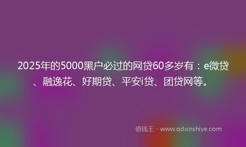 2025年的5000黑户必过的网贷60多岁有：e微贷、融逸花、好期贷、平安i贷、团贷网等。
