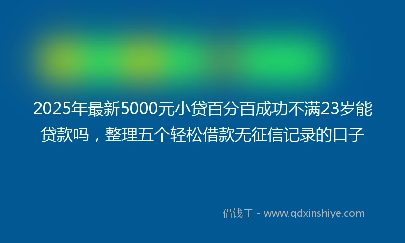 2025年最新5000元小贷百分百成功不满23岁能贷款吗，整理五个轻松借款无征信记录的口子