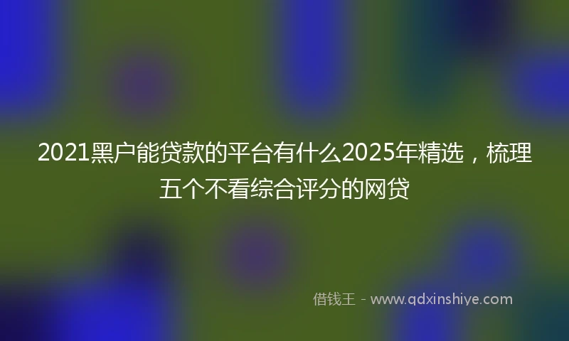 2021黑户能贷款的平台有什么2025年精选，梳理五个不看综合评分的网贷