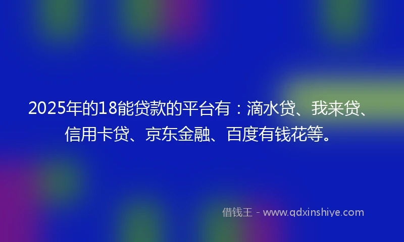 2025年的18能贷款的平台有：滴水贷、我来贷、信用卡贷、京东金融、百度有钱花等。