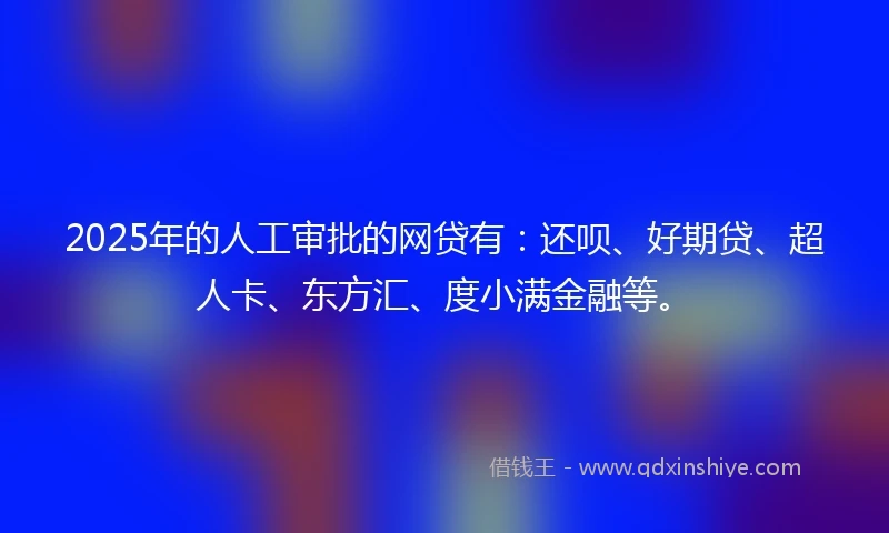 2025年的人工审批的网贷有：还呗、好期贷、超人卡、东方汇、度小满金融等。