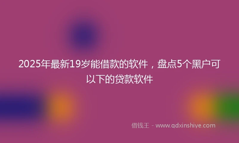 2025年最新19岁能借款的软件，盘点5个黑户可以下的贷款软件