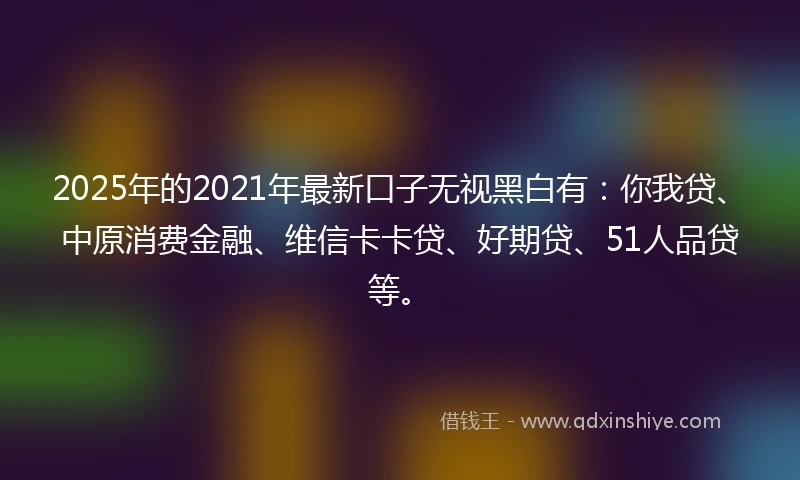 2025年的2021年最新口子无视黑白有：你我贷、中原消费金融、维信卡卡贷、好期贷、51人品贷等。