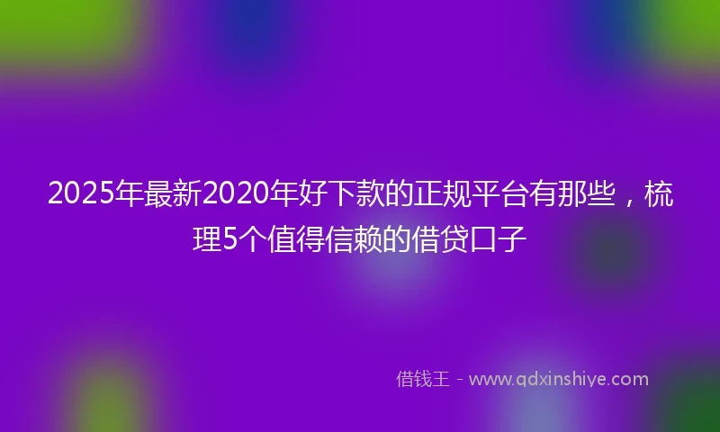 2025年最新2020年好下款的正规平台有那些，梳理5个值得信赖的借贷口子