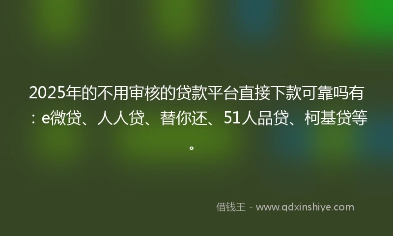 2025年的不用审核的贷款平台直接下款可靠吗有：e微贷、人人贷、替你还、51人品贷、柯基贷等。