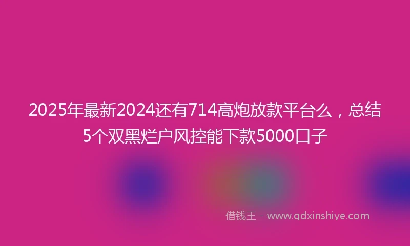 2025年最新2024还有714高炮放款平台么，总结5个双黑烂户风控能下款5000口子