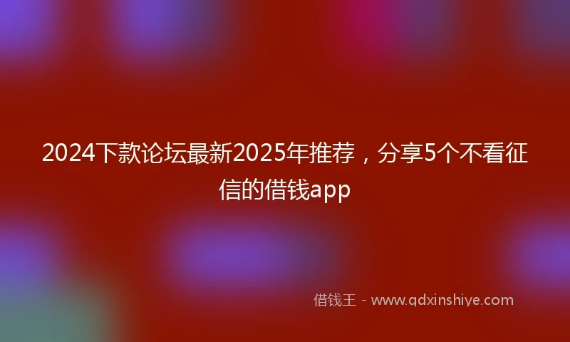 2024下款论坛最新2025年推荐，分享5个不看征信的借钱app
