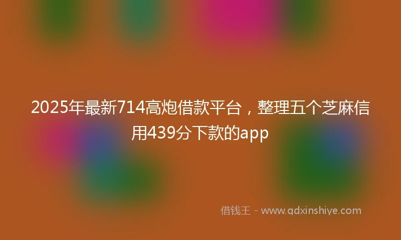 2025年最新714高炮借款平台，整理五个芝麻信用439分下款的app