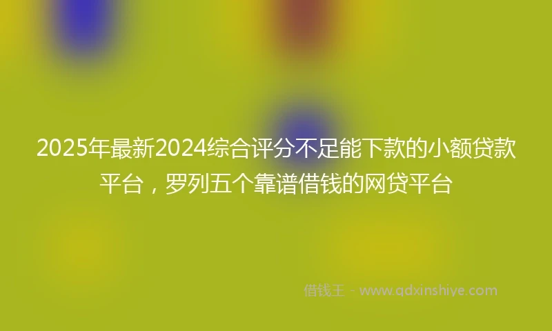 2025年最新2024综合评分不足能下款的小额贷款平台，罗列五个靠谱借钱的网贷平台