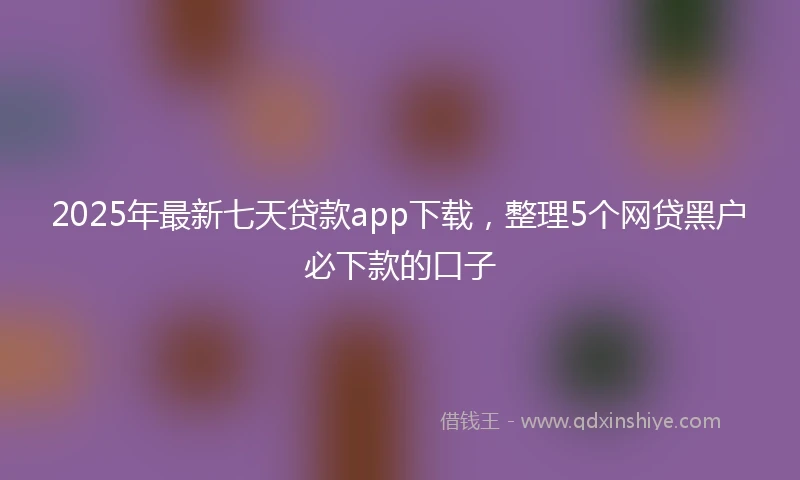 2025年最新七天贷款app下载，整理5个网贷黑户必下款的口子
