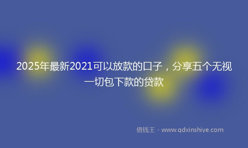 2025年最新2021可以放款的口子,分享五个无视一切包下款的贷款