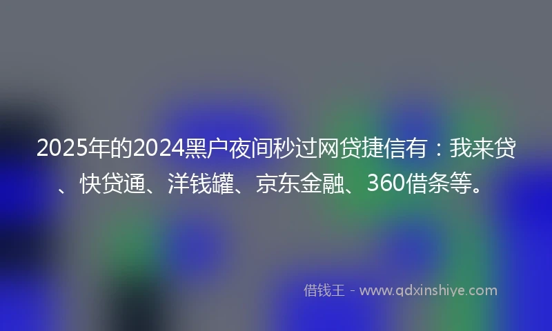 2025年的2024黑户夜间秒过网贷捷信有：我来贷、快贷通、洋钱罐、京东金融、360借条等。