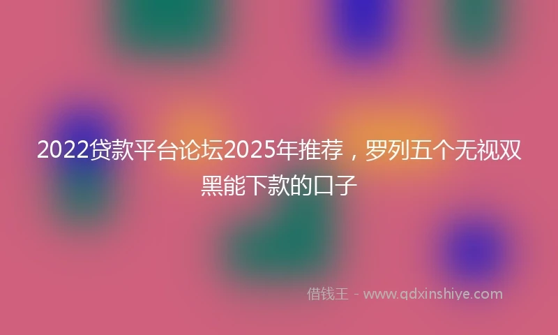 2022贷款平台论坛2025年推荐，罗列五个无视双黑能下款的口子