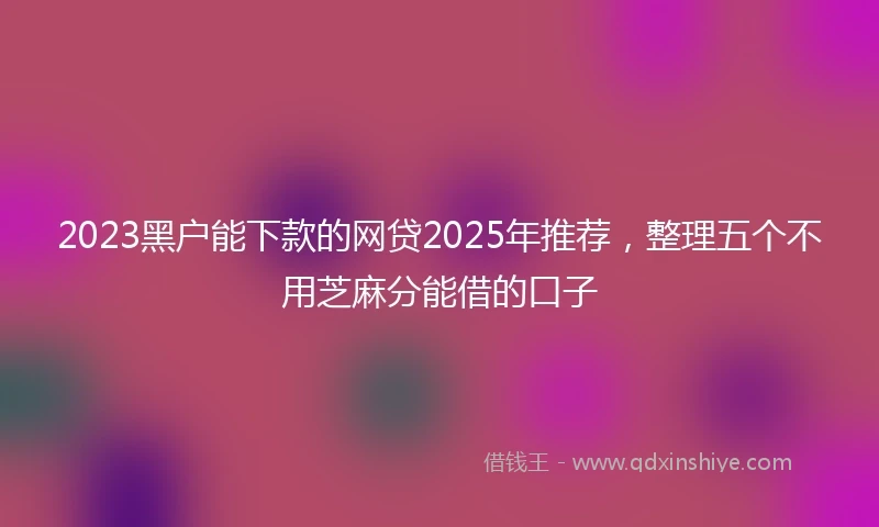 2023黑户能下款的网贷2025年推荐，整理五个不用芝麻分能借的口子