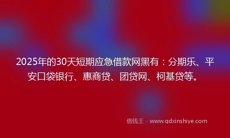 2025年的30天短期应急借款网黑有：分期乐、平安口袋银行、惠商贷、团贷网、柯基贷等。