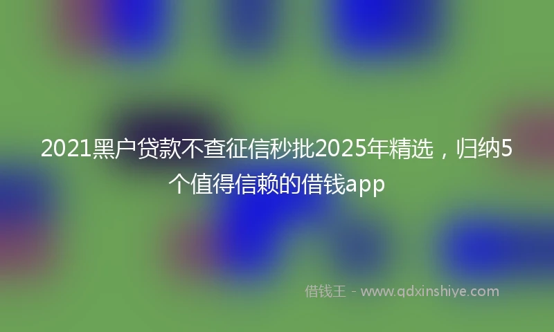 2021黑户贷款不查征信秒批2025年精选，归纳5个值得信赖的借钱app