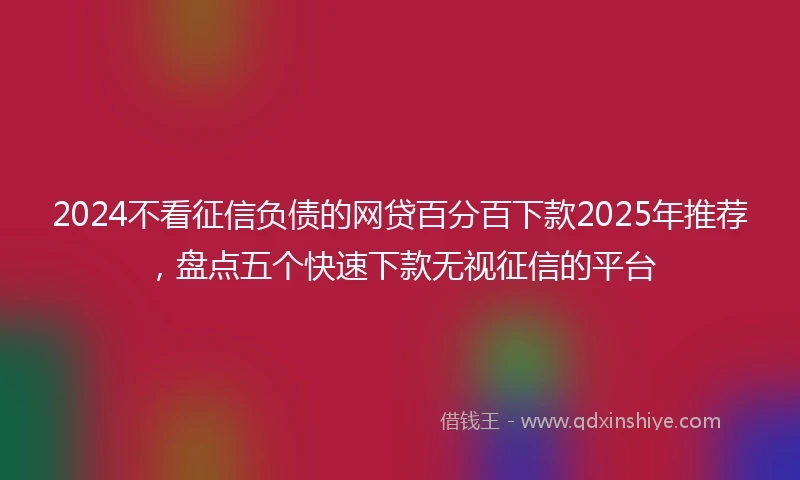 2024不看征信负债的网贷百分百下款2025年推荐，盘点五个快速下款无视征信的平台