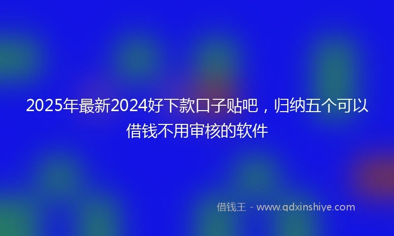 2025年最新2024好下款口子贴吧，归纳五个可以借钱不用审核的软件