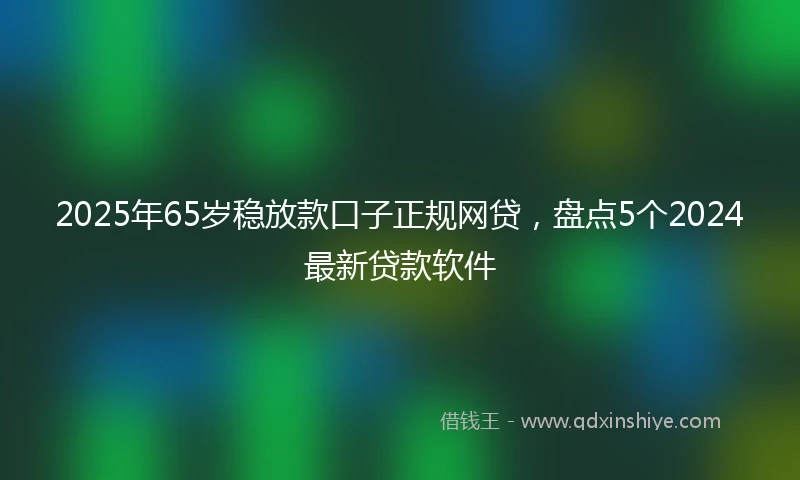 2025年65岁稳放款口子正规网贷，盘点5个2024最新贷款软件