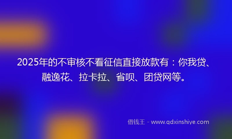 2025年的不审核不看征信直接放款有：你我贷、融逸花、拉卡拉、省呗、团贷网等。