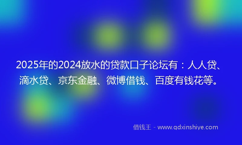 2025年的2024放水的贷款口子论坛有：人人贷、滴水贷、京东金融、微博借钱、百度有钱花等。