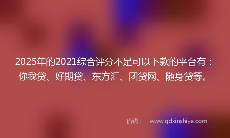 2025年的2021综合评分不足可以下款的平台有：你我贷、好期贷、东方汇、团贷网、随身贷等。